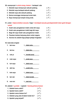 50. mempunyai = untuk orang, haiwan / terdapat / ada
1. Sekolah saya mempunyai sebuah padang. ( )
2. Sekolah saya terdapat sebuah padang. ( )
3. Sekolah saya ada sebuah padang. ( )
4. Semua serangga mempunyai enam kaki. ( )
5. Saya mempunyai empat orang anak. ( )
51. untuk = diperuntukkan sesuatu / bagi = mendapat sesuatu,pendapat,boleh tukar ganti dengan
‘untuk’
1. Itulah satu pengalaman indah untuk diri saya. ( )
2. Itulah satu pengalaman indah bagi diri saya. ( )
3. Bagi diri saya itulah satu pengalaman indah. ( )
4. Pasukan tentera berjuang demi untuk negara. ( )
5. Asrama itu adalah bagi pelajar-pelajar tingkatan ( )
52. kata-kata singkat
1. tak mau =__tidak mahu_________
2. tak tau =__tidak tahu__________
3. nak pi =__hendak pergi_______
4. mak saya =__emak saya_________
5. tuk saya =__datuk saya_________
6. dah tau =__sudah tahu________
7. kak saya =__kakak saya________
8. tak nak =__tidak hendak______
9. mai sini =__mari sini__________
53. adakah = ya,tidak / apakah = benda,perkara,haiwan
1. Adakah kamu sakit? ( )
2. Apakah kamu sakit? ( )
3. Apakah nama haiwan itu? ( )
4. Adakah yang ada di dalam kotak itu? ( )
5. Apakah yang terjadi? ( )
 