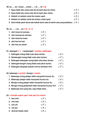 59. ke……ke / untuk…..untuk….. / di……di = 2x
1. Saya tidak tahu sama ada dia ke Ipoh atau ke Johor. ( )
2. Saya tidak tahu sama ada dia ke Ipoh atau Johor. ( )
3. Hadiah ini adalah untuk ibu bukan ayah. ( )
4. Hadiah ini adalah untuk ibu bukan untuk ayah. ( )
5. Kami tidak pasti sama ada kakak kamu ada di kantin atau perpustakaan. ( )
60. se…… / se…..se = 2x , 0…0
1. dari masa ke semasa ( )
2. dari semasa ke semasa ( )
3. dari masa ke masa ( )
4. dari hari ke hari ( )
5. dari hari ke sehari ( )
61. setengah = ½ / sesetengah = jumlah, sebilangan
1. Setengah orang tidak suka akan durian. ( )
2. Sesetengah orang tidak suka akan durian. ( )
3. Setengah-setengah orang tidak suka akan durian. ( )
4. Setengah-tengah orang tidak suka akan durian. ( )
5. Setengah daripada sebuku roti itu dimakan Arif. ( )
62. beberapa = jumlah / berapa = soalan
1. Beberapa orang pelajar telah menyertai kursus itu. ( )
2. Beberapa pelajar telah menyertai kursus itu. ( )
3. Berapa orang pelajar telah menyertai kursus itu. ( )
4. Berapa orang pelajarkah telah menyertai kursus itu? ( )
5. Beberapa hari yang lalu, saya tidak sihat. ( )
63. = hendak makan apa? naik apa? ke mana?
1. bas mini ( )
2. mini bas ( )
3. sos cili ( )
4. cili sos ( )
5. Aminah Kedai Jahit ( )
 