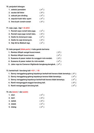 70. penjodoh bilangan
1. seketul pemadam ( )
2. seutas tali leher ( )
3. sebuah jam dinding ( )
4. sepuluh butir telur ayam ( )
5. lima buah rumah-rumah ( )
71. saja, juga , lagi = di akhir
1. Rumah saya rumah batu juga. ( )
2. Rumah saya juga rumah batu. ( )
3. Gadis itu tersenyum saja. ( )
4. Gadis itu saja tersenyum. ( )
5. Haji Ali ke Makkah lagi. ( )
72. kata penguat (tidak perlu) + kata ganda berirama
1. Rambut Afiqah sangat kusut-masai. ( )
2. Rambut Afiqah kusut-masai. ( )
3. Suasana di pasar malam itu sungguh riuh-rendah. ( )
4. Suasana di pasar malam itu riuh-rendah. ( )
5. Jalan raya ke Cameron Highlands bengkang-bengkok. ( )
73. berkali-kali / berulang kali = B 1 , 1 B
1. Danny menggeleng-geleng kepalanya berkali-kali kerana tidak bersetuju. ( )
2. Danny menggeleng-geleng kepalanya kerana tidak bersetuju. ( )
3. Danny menggeleng kepalanya berkali-kali kerana tidak bersetuju. ( )
4. Ramli mengangguk-angguk berulang kali. ( )
5. Ramli mengangguk berulang kali. ( )
74. dia (betul) / dai (salah)
1. diari ( )
2. dairi ( )
3. dailek ( )
4. dialek ( )
5. dialog ( )
 