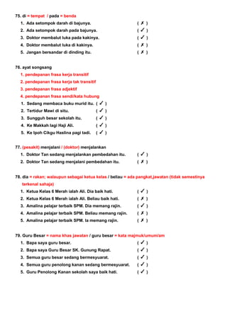 75. di = tempat / pada = benda
1. Ada setompok darah di bajunya. ( )
2. Ada setompok darah pada bajunya. ( )
3. Doktor membalut luka pada kakinya. ( )
4. Doktor membalut luka di kakinya. ( )
5. Jangan bersandar di dinding itu. ( )
76. ayat songsang
1. pendepanan frasa kerja transitif
2. pendepanan frasa kerja tak transitif
3. pendepanan frasa adjektif
4. pendepanan frasa sendi/kata hubung
1. Sedang membaca buku murid itu. ( )
2. Tertidur Mawi di situ. ( )
3. Sungguh besar sekolah itu. ( )
4. Ke Makkah lagi Haji Ali. ( )
5. Ke Ipoh Cikgu Haslina pagi tadi. ( )
77. (pesakit) menjalani / (doktor) menjalankan
1. Doktor Tan sedang menjalankan pembedahan itu. ( )
2. Doktor Tan sedang menjalani pembedahan itu. ( )
78. dia = rakan; walaupun sebagai ketua kelas / beliau = ada pangkat,jawatan (tidak semestinya
terkenal sahaja)
1. Ketua Kelas 6 Merah ialah Ali. Dia baik hati. ( )
2. Ketua Kelas 6 Merah ialah Ali. Beliau baik hati. ( )
3. Amalina pelajar terbaik SPM. Dia memang rajin. ( )
4. Amalina pelajar terbaik SPM. Beliau memang rajin. ( )
5. Amalina pelajar terbaik SPM. Ia memang rajin. ( )
79. Guru Besar = nama khas jawatan / guru besar = kata majmuk/umum/am
1. Bapa saya guru besar. ( )
2. Bapa saya Guru Besar SK. Gunung Rapat. ( )
3. Semua guru besar sedang bermesyuarat. ( )
4. Semua guru penolong kanan sedang bermesyuarat. ( )
5. Guru Penolong Kanan sekolah saya baik hati. ( )
 
