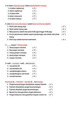 5. di dalam (lubang/ruang) / dalam (abstrak/tidak nampak)
1. di dalam ingatannya ( )
2. dalam ingatannya ( )
3. di dalam bilik ( )
4. dalam mesyuarat ( )
5. di dalam hatinya ( )
6. ialah (kata nama,kata kerja) / adalah (kata sendi,kata adjektif)
1. Ramli ialah abang saya. ( )
2. Ramli adalah abang saya. ( )
3. Mesyuarat itu adalah dari pukul 8:00 pagi hingga 10:00 pagi. ( )
4. Punca pencemaran adalah seperti pembuangan sisa toksik oleh pihak
kilang.
( )
5. Hobi saya adalah bermain badminton. ( )
7._____ jangan = Harap sahaja
1. Harap jangan merokok. ( )
2. Sila jangan merokok. ( )
3. Tolong jangan merokok. ( )
4. Usah jangan merokok. ( )
5. Jangan merokok. ( )
8. meN-…-i (orang) / meN-…-kan (benda)
1. menasihati Ali ( )
2. menasihatkan Ali ( )
3. menghidangkan tetamu ( )
4. menghidangkan nasi lemak ( )
5, menaiki bendera ( )
9. (orang) di-…-i (benda) / (benda) di-…-kan (orang)
1. Pingat kecemerlangan dihadiahkan kepada Fatimah. ( )
2. Fatimah dihadiahkan pingat kecemerlangan. ( )
3. Fatimah dihadiahi pingat kecemerlangan. ( )
4. Menteri itu dianugerahkan pingat kebesaran. ( )
5. Pingat kebesaran dianugerahkan kepada menteri itu. ( )
 