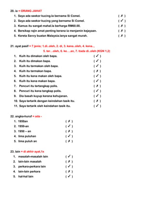 20. ia = ORANG JAHAT
1. Saya ada seekor kucing.Ia bernama Si Comel. ( )
2. Saya ada seekor kucing yang bernama Si Comel. ( )
3. Kamus itu sangat mahal.Ia berharga RM60.00. ( )
4. Bersikap rajin amat penting kerana ia menjamin kejayaan. ( )
5. Kereta Savvy buatan Malaysia.Ianya sangat murah. ( )
21. ayat pasif = 7 jenis; 1.di..oleh, 2. di, 3. kena..oleh, 4. kena..,
5. ter…oleh, 6. ke….an, 7. tiada di..oleh (KGN 1,2)
1. Kuih itu dimakan oleh bapa. ( )
2. Kuih itu dimakan bapa. ( )
3. Kuih itu termakan oleh bapa. ( )
4. Kuih itu termakan bapa. ( )
5. Kuih itu kena makan oleh bapa. ( )
6. Kuih itu kena makan bapa. ( )
7. Pencuri itu tertangkap polis. ( )
8. Pencuri itu kena tangkap polis. ( )
9. Dia basah kuyup kerana kehujanan. ( )
10. Saya tertarik dengan keindahan tasik itu. ( )
11. Saya tertarik oleh keindahan tasik itu. ( )
22. angka-huruf = ada -
1. 1950an ( )
2. 1950-an ( )
3. 1950 – an ( )
4. lima puluhan ( )
5. lima puluh an ( )
23. lain = di akhir ayat,1x
1. masalah-masalah lain ( )
2. lain-lain masalah ( )
3. perkara-perkara lain ( )
4. lain-lain perkara ( )
5. hal-hal lain ( )
 
