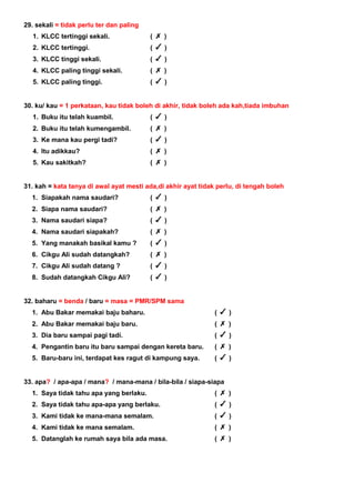 29. sekali = tidak perlu ter dan paling
1. KLCC tertinggi sekali. ( )
2. KLCC tertinggi. ( )
3. KLCC tinggi sekali. ( )
4. KLCC paling tinggi sekali. ( )
5. KLCC paling tinggi. ( )
30. ku/ kau = 1 perkataan, kau tidak boleh di akhir, tidak boleh ada kah,tiada imbuhan
1. Buku itu telah kuambil. ( )
2. Buku itu telah kumengambil. ( )
3. Ke mana kau pergi tadi? ( )
4. Itu adikkau? ( )
5. Kau sakitkah? ( )
31. kah = kata tanya di awal ayat mesti ada,di akhir ayat tidak perlu, di tengah boleh
1. Siapakah nama saudari? ( )
2. Siapa nama saudari? ( )
3. Nama saudari siapa? ( )
4. Nama saudari siapakah? ( )
5. Yang manakah basikal kamu ? ( )
6. Cikgu Ali sudah datangkah? ( )
7. Cikgu Ali sudah datang ? ( )
8. Sudah datangkah Cikgu Ali? ( )
32. baharu = benda / baru = masa = PMR/SPM sama
1. Abu Bakar memakai baju baharu. ( )
2. Abu Bakar memakai baju baru. ( )
3. Dia baru sampai pagi tadi. ( )
4. Pengantin baru itu baru sampai dengan kereta baru. ( )
5. Baru-baru ini, terdapat kes ragut di kampung saya. ( )
33. apa? / apa-apa / mana? / mana-mana / bila-bila / siapa-siapa
1. Saya tidak tahu apa yang berlaku. ( )
2. Saya tidak tahu apa-apa yang berlaku. ( )
3. Kami tidak ke mana-mana semalam. ( )
4. Kami tidak ke mana semalam. ( )
5. Datanglah ke rumah saya bila ada masa. ( )
 
