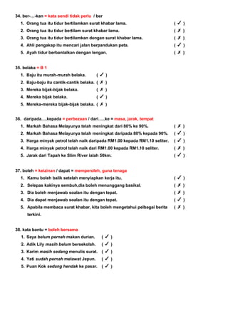 34. ber-…-kan = kata sendi tidak perlu / ber
1. Orang tua itu tidur bertilamkan surat khabar lama. ( )
2. Orang tua itu tidur bertilam surat khabar lama. ( )
3. Orang tua itu tidur bertilamkan dengan surat khabar lama. ( )
4. Ahli pengakap itu mencari jalan berpandukan peta. ( )
5. Ayah tidur berbantalkan dengan lengan. ( )
35. belaka = B 1
1. Baju itu murah-murah belaka. ( )
2. Baju-baju itu cantik-cantik belaka. ( )
3. Mereka bijak-bijak belaka. ( )
4. Mereka bijak belaka. ( )
5. Mereka-mereka bijak-bijak belaka. ( )
36. daripada….kepada = perbezaan / dari…..ke = masa, jarak, tempat
1. Markah Bahasa Melayunya telah meningkat dari 80% ke 90%. ( )
2. Markah Bahasa Melayunya telah meningkat daripada 80% kepada 90%. ( )
3. Harga minyak petrol telah naik daripada RM1.00 kepada RM1.10 seliter. ( )
4. Harga minyak petrol telah naik dari RM1.00 kepada RM1.10 seliter. ( )
5. Jarak dari Tapah ke Slim River ialah 50km. ( )
37. boleh = keizinan / dapat = memperoleh, guna tenaga
1. Kamu boleh balik setelah menyiapkan kerja itu. ( )
2. Selepas kakinya sembuh,dia boleh menunggang basikal. ( )
3. Dia boleh menjawab soalan itu dengan tepat. ( )
4. Dia dapat menjawab soalan itu dengan tepat. ( )
5. Apabila membaca surat khabar, kita boleh mengetahui pelbagai berita
terkini.
( )
38. kata bantu = boleh bersama
1. Saya belum pernah makan durian. ( )
2. Adik Lily masih belum bersekolah. ( )
3. Karim masih sedang menulis surat. ( )
4. Yati sudah pernah melawat Jepun. ( )
5. Puan Kok sedang hendak ke pasar. ( )
 