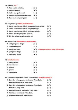 39. sekalian = B 1
1. Para hadirin sekalian, ( )
2. Hadirin sekalian, ( )
3. Hadirin yang dihormati, ( )
4. Hadirin yang dihormati sekalian, ( )
5. Tuan-tuan dan puan-puan, ( )
40. hanya / sahaja = tidak boleh bersama
1. Lamin akan berada di Ipoh hanya seminggu sahaja. ( )
2. Lamin akan berada di Ipoh hanya seminggu. ( )
3. Lamin akan berada di Ipoh seminggu sahaja. ( )
4. Hanya Shi Mei yang lulus ujian itu. ( )
5. Shi Mei sahaja yang lulus ujian itu. ( )
41. Hukum D-M (Diterangkan – Menerangkan)
1. alat penghawa dingin ( )
2. alat hawa dingin ( )
3. pendingin hawa ( ) = hawa yang panas perlu didinginkan
4. penghawa dingin ( )
5. penyaman udara ( )
42. isme bukan isma
1. nasionalisma ( )
2. nasionalisme ( )
3. plasma ( )
4. plasme ( )
5. patriotisme ( )
43. kami sekeluarga / kami semua / kita semua = tidak perlu ulang B
1. Saya dan keluarga akan berkelah di Teluk Batik. ( )
Kami sekeluarga akan pergi esok. ( )
2. Saya dan keluarga akan berkelah di Teluk Batik. ( )
Kami akan pergi esok. ( )
3. Kami semua akan berkelah di Teluk Batik. ( )
4. Kami akan berkelah di Teluk Batik. ( )
5. Kita semua haruslah bekerjasama. ( )
 