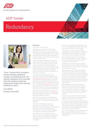 Redundancy
ADP Insider
Redundancy
July 7th, 2014 - by Leon Gettler
Redundancy is a delicate area. Dismissing
and terminating someone is not easy, for the
employee or the manager. Retrenchments need
to be handled carefully. Managers not only need to
understand the sensitivities, they should also be
mindful of legal issues and, for that matter, doing
the job in an ethical way.
If you make someone redundant the right way,
people will leave your organisation sad but not
furious. And in this economic climate, it makes
it easier for people to come back when you
need them. Mess it up and you could be burning
bridges and alienating those who stay. You could
also be damaging the company’s reputation,
making it more difficult for your organisation to
hire talent in the future.
The first and most important thing is for
managers to be aware of the legalities so that
they can avoid potential unfair dismissal claims.
The Fair Work Commission makes it quite clear
who exactly is covered by the law and who isn't
(like those employed by a small business with less
than 15 employees). Business Victoria also gives
you a run down on key issues like, for example,
whether you have to consult with employees, how
much notice you need to give and final payments.
Making someone redundant also causes a lot of
stress for managers. An often-cited 1998 study
found that managers double their risk of a heart
attack after they sack someone.
So what are the ways to do it? Specialists say
there are a number of key rules that need to be
followed. First, is the initial conversation with the
employee.
This needs to be handled in a business-
like manner. It should be free of emotion.
Preparation is critical. Managers not accustomed
to doing this might need training and they
certainly need to monitor their body language,
their expression and the way they handle it.
The discussion with the employee needs to
cover such issues as the departure date and the
package. There is no law requiring employers
to provide outplacement services or financial
counselling.
However, it is advisable to at least look into this.
It is not only regarded as best practice but it will
help preserve morale for remaining staff.
"Survivor guilt" is one of the most difficult
passages for those not targeted for redundancy
and employers need to manage it carefully to
ensure staff remain productive and focused.
This is why remaining staff need to be kept
informed of developments. In small companies,
this is usually done with a meeting. Larger
companies can do it by email.
Companies also need to be aware of leaving
themselves open to claims of discrimination on
the grounds of race, sex, disability or whether the
person belongs to a union.
They also need to be mindful about potential
claims of indirect discrimination. A company,
for example, might have only started employing
women in recent years but if they then implement
a "last in, first off" policy, they could be open to
claims they are discriminating against women.
Companies also need to be very clear about their
legal obligations including the required levels of
severance pay.
Negotiating how much time one allows the
person to stay once they have been declared
redundant is a sensitive issue. This depends
on the circumstances. If the job is complex,
some companies would require the employee to
continue working for some time to complete a
handover.
If the job is less complex, and if the transition
is likely to be smoother, the employee might be
required to leave at the end of the week.
If there are security issues, the employee might
be required to leave immediately. The danger with
that, however, is that this could send out a punitive
message to remaining staff. Regardless of the
circumstances, very few people do inappropriate
things during the workout period.
But, it is also damaging to have a workout period
that is too long. A three-month stint can be
demoralising all around. Smart employers find a
middle ground.
The ADP Logo and ADP are registered trademarks of ADP, LLC. ©2015 ADP, LLC.
"From 1 January 2014, all modern
awards have been updated to
include a consultation period. This
requires employees to be consulted
when the company is planning
anything that impacts their working
conditions or hours."
Leon Gettler
Freelance Journalist
 