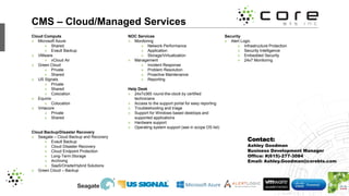 CMS – Cloud/Managed Services
Cloud Compute
» Microsoft Azure
» Shared
» Evault Backup
» VMware
» vCloud Air
» Green Cloud
» Private
» Shared
» US Signals
» Private
» Shared
» Colocation
» Equinix
» Colocation
» Virtacore
» Private
» Shared
Cloud Backup/Disaster Recovery
» Seagate – Cloud Backup and Recovery
» Evault Backup
» Cloud Disaster Recovery
» Cloud Endpoint Protection
» Long-Term Storage
» Archiving
» SaaS/Onsite/Hybrid Solutions
» Green Cloud – Backup
NOC Services
» Monitoring
» Network Performance
» Application
» Storage/Virtualization
» Management
» Incident Response
» Problem Resolution
» Proactive Maintenance
» Reporting
Help Desk
» 24x7x365 round-the-clock by certified
technicians
» Access to the support portal for easy reporting
» Troubleshooting and triage
» Support for Windows based desktops and
supported applications
» Hardware support
» Operating system support (see in scope OS list)
Security
» Alert Logic
» Infrastructure Protection
» Security Intelligence
» Embedded Security
» 24x7 Monitoring
Contact:
Ashley Goodman
Business Development Manager
Office: #(615)-277-3084
Email: Ashley.Goodman@corebts.com
 