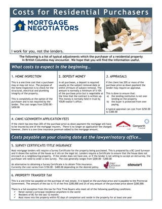 Costs for Residential Purchasers
I work for you, not the lenders.
The following is a list of typical adjustments which the purchaser of a residential property
in British Columbia may encounter. We hope that you will find the information useful.
What costs to expect in the beginning…
1. HOME INSPECTION
This is a one time cost that a purchaser
may or may not incur. The purpose of
the home inspection is to check for the
structural, electrical and plumbing
integrity of the property.
This is completely at the option of the
purchaser and is not required by the
lender. The cost ranges from $250.00 -
$450.00
2. DEPOSIT MONEY
In all purchases, a deposit is required
usually on the subject removal date or
within 24 hours of subject removal. The
amount is normally a minimum of 5-10%
of the purchase price but is negotiable at
the time that the contract is written up.
This money is normally held in trust by
YOUR realtor’s office.
3. APPRAISALS
If the client has 20% or more of the
purchase price as down payment the
lender may require an appraisal.
This is done to ensure that:
a) the lending institution is not over
lending on the property
b) the buyer is protected from over
paying.
A typical appraisal can cost from $250.00
to $300.00
4. CMHC/GENWORTH APPLICATION FEES
If the client has less than 20% of the purchase price as down payment the mortgage will have
to be insured by one of the mortgage insurers. There is no longer an application fee charged;
however, there is a one time insurance premium added to the mortgage amount.
Costs payable on your closing date at the lawyer/notary office…
5. SURVEY CERTIFICATE/TITLE INSURANCE
Most mortgage lenders will require a Survey Certificate for the property being purchased. This is prepared by a BC Land Surveyor
and it shows the outline of the house as it sits on the legal lot. Lenders require a Certificate to ensure that the house does not
encroach on a neighbouring property. If the vendor does not have one, or if the lender is not willing to accept an old survey, the
purchaser will need to order a new survey. The cost generally ranges from $200.00 - $300.00
An alternative to obtaining a Survey Certificate is to obtain Title Insurance.
Currently the cost varies from $150.00 - $400.00 depending on the desired policy.
6. PROPERTY TRANSFER TAX
This is a one time tax payable on the purchase of real estate. It is based on the purchase price and is payable to the Provincial
Government. The amount of the tax is 1% of the first $200,000 and 2% of any amount of the purchase price above $200,000.
There is a full exception from this tax for First Time Buyers who meet all of the following qualifying conditions:
 Never owned a principal residence anywhere in the world
 Resident of BC for the last 12 months
 Must move into the property within 92 days of completion and reside in the property for at least one year
 