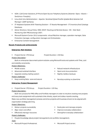 VOIP, Call Center Solutions, IP Phone Open Source Telephony Systems (Asterisk- Sipex - Elastix –
Switchvox- Freepbx).
 Linux And Unix Administration – Apache- Sendmail-Qmail-Postfix-Iptable-Bind-Asterisk Call
Manager–LDAP-Ipchance.
 IT Helpdesk Systems With Ticketing Solution – IT Assets Management - IT Inventory And Catalogs
Database.
 Active Directory–Group Policy–DNS–DHCP–Routing and Remote Access– IIS – Disk Raid–
Monitoring-ISA-TMG-Exchange 2007.
 Microsoft System Center 2012 components: virtual Machine manager, operation manager, Data
Protection manager, configuration manager and Orchestrator.
 Enterprise Content management
Recent Projects and achievements
Enterprise Mail Solution:
 Project Owner: ITO Group Project Duration: 150 Day
Project Description:
Built an enterprise class email system solution using Microsoft tools and systems with Time, cost
and stability constraints.
Project Objectives:
 Robust network infrastructure
 Spam and virus protection
 Nightly mailbox backups
 Mobile access
 Advanced webmail interface
 Upgrade existing mailing system
Project challenges:
 Nonstop working no downtime Keep existing Data save and secure
Enterprise Project Management:
 Project Owner: ITO Group. Project Duration: 120 Day
Project Description:
Built new process for PMO office and Portfolio managers in order to intuitive creating new projects
and easy task assignment with automatic time sheets, report and status reports creating.
Make new portfolio management process and drive projects with business drivers to be aligned with
organization strategy planning.
Project Objectives:
 Easily plan and manage projects Deliver projects successfully
 Improve everyday collaboration Align vision and effort
 Strengthen everyday collaboration Effectively manage resources
Project challenges:
 People Knowledge about project management and portfolio management.
Tools:
 Microsoft Project server. Microsoft Project Professional.
 