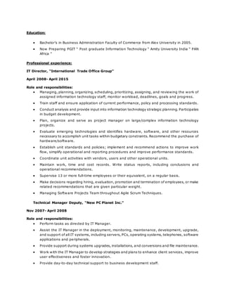 Education:
 Bachelor’s in Business Administration Faculty of Commerce from Alex University in 2005.
 Now Preparing PGIT “ Post graduate Information Technology “ Amity University India “ PAN
Africa “
Professional experience:
IT Director, “International Trade Office Group”
April 2008- April 2015
Role and responsibilities:
 Managing, planning, organizing, scheduling, prioritizing, assigning, and reviewing the work of
assigned information technology staff; monitor workload, deadlines, goals and progress.
 Train staff and ensure application of current performance, policy and processing standards.
 Conduct analysis and provide input into information technology strategic planning. Participates
in budget development.
 Plan, organize and serve as project manager on large/complex information technology
projects.
 Evaluate emerging technologies and identifies hardware, software, and other resources
necessary to accomplish unit tasks within budgetary constraints. Recommend the purchase of
hardware/software.
 Establish unit standards and policies; implement and recommend actions to improve work
flow, simplify operational and reporting procedures and improve performance standards.
 Coordinate unit activities with vendors, users and other operational units.
 Maintain work, time and cost records. Write status reports, including conclusions and
operational recommendations.
 Supervise 13 or more full-time employees or their equivalent, on a regular basis.
 Make decisions regarding hiring, evaluation, promotion and termination of employees, or make
related recommendations that are given particular weight.
 Managing Software Projects Team throughout Agile Scrum Techniques.
Technical Manager Deputy, “New PC Planet Inc.”
Nov 2007- April 2008
Role and responsibilities:
 Perform tasks as directed by IT Manager.
 Assist the IT Manager in the deployment, monitoring, maintenance, development, upgrade,
and support of all IT systems, including servers, PCs, operating systems, telephones, software
applications and peripherals.
 Provide support during systems upgrades, installations, and conversions and file maintenance.
 Work with the IT Manager to develop strategies and plans to enhance client services, improve
user effectiveness and foster innovation.
 Provide day-to-day technical support to business development staff.
 