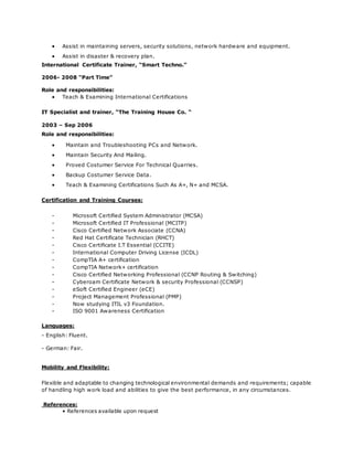  Assist in maintaining servers, security solutions, network hardware and equipment.
 Assist in disaster & recovery plan.
International Certificate Trainer, “Smart Techno.”
2006- 2008 “Part Time”
Role and responsibilities:
 Teach & Examining International Certifications
IT Specialist and trainer, “The Training House Co. “
2003 – Sep 2006
Role and responsibilities:
 Maintain and Troubleshooting PCs and Network.
 Maintain Security And Mailing.
 Proved Costumer Service For Technical Quarries.
 Backup Costumer Service Data.
 Teach & Examining Certifications Such As A+, N+ and MCSA.
Certification and Training Courses:
- Microsoft Certified System Administrator (MCSA)
- Microsoft Certified IT Professional (MCITP)
- Cisco Certified Network Associate (CCNA)
- Red Hat Certificate Technician (RHCT)
- Cisco Certificate I.T Essential (CCITE)
- International Computer Driving License (ICDL)
- CompTIA A+ certification
- CompTIA Network+ certification
- Cisco Certified Networking Professional (CCNP Routing & Switching)
- Cyberoam Certificate Network & security Professional (CCNSP)
- eSoft Certified Engineer (eCE)
- Project Management Professional (PMP)
- Now studying ITIL v3 Foundation.
- ISO 9001 Awareness Certification
Languages:
- English: Fluent.
- German: Fair.
Mobility and Flexibility:
Flexible and adaptable to changing technological environmental demands and requirements; capable
of handling high work load and abilities to give the best performance, in any circumstances.
References:
• References available upon request
 