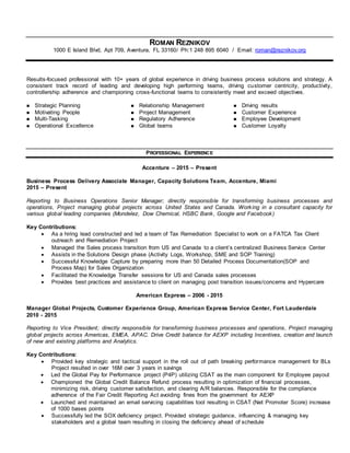 ROMAN REZNIKOV
1000 E Island Blvd, Apt 709, Aventura, FL 33160/ Ph:1 248 895 6040 / Email: roman@reznikov.org
Results-focused professional with 10+ years of global experience in driving business process solutions and strategy. A
consistent track record of leading and developing high performing teams, driving customer centricity, productivity,
controllership adherence and championing cross-functional teams to consistently meet and exceed objectives.
 Strategic Planning  Relationship Management  Driving results
 Motivating People  Project Management  Customer Experience
 Multi-Tasking
 Operational Excellence
 Regulatory Adherence
 Global teams
 Employee Development
 Customer Loyalty
PROFESSIONAL EXPERIENCE
Accenture – 2015 – Present
Business Process Delivery Associate Manager, Capacity Solutions Team, Accenture, Miami
2015 – Present
Reporting to Business Operations Senior Manager; directly responsible for transforming business processes and
operations, Project managing global projects across United States and Canada. Working in a consultant capacity for
various global leading companies (Mondelez, Dow Chemical, HSBC Bank, Google and Facebook)
Key Contributions:
 As a hiring lead constructed and led a team of Tax Remediation Specialist to work on a FATCA Tax Client
outreach and Remediation Project
 Managed the Sales process transition from US and Canada to a client’s centralized Business Service Center
 Assists in the Solutions Design phase (Activity Logs, Workshop, SME and SOP Training)
 Successful Knowledge Capture by preparing more than 50 Detailed Process Documentation(SOP and
Process Map) for Sales Organization
 Facilitated the Knowledge Transfer sessions for US and Canada sales processes
 Provides best practices and assistance to client on managing post transition issues/concerns and Hypercare
American Express – 2006 - 2015
Manager Global Projects, Customer Experience Group, American Express Service Center, Fort Lauderdale
2010 - 2015
Reporting to Vice President; directly responsible for transforming business processes and operations, Project managing
global projects across Americas, EMEA, APAC. Drive Credit balance for AEXP including Incentives, creation and launch
of new and existing platforms and Analytics.
Key Contributions:
 Provided key strategic and tactical support in the roll out of path breaking performance management for BLs
Project resulted in over 16M over 3 years in savings
 Led the Global Pay for Performance project (P4P) utilizing CSAT as the main component for Employee payout
 Championed the Global Credit Balance Refund process resulting in optimization of financial processes,
minimizing risk, driving customer satisfaction, and clearing A/R balances. Responsible for the compliance
adherence of the Fair Credit Reporting Act avoiding fines from the government for AEXP
 Launched and maintained an email servicing capabilities tool resulting in CSAT (Net Promoter Score) increase
of 1000 bases points
 Successfully led the SOX deficiency project. Provided strategic guidance, influencing & managing key
stakeholders and a global team resulting in closing the deficiency ahead of schedule
 