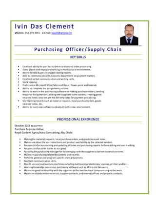 Ivin Das Clement
Mobile: 055 639 3941  Email: ivpash@gmail.com
Purchasing Officer/Supply Chain
KEY SKILLS
 Excellent ability for purchaseadministration and order processing.
 Team player with exposure working in multicultural environment.
 Ability to help buyers in project costingreports.
 Able to communicate with Accounts Department on payment matters.
 Excellent verbal communication and writingskills.
 Stock keeping.
 Proficientin MicrosoftWord,MicrosoftExcel, Power point and Internet.
 Ability to complete the assignments on time.
 Ability to work in the purchasingsoftwareon makingpurchaseorders,sending
enquiries for quotations,addingnew suppliers to the system, creatinggoods
received notes once we get the delivery notes for payment processing.
 Maintainingrecords such as material requests,local purchaseorders,goods
received notes, etc.
 Ability to learn new software and adjustto the new environment.
PROFESSIONAL EXPERIENCE
October2013 to current
Purchase Representative
Royal GardensAgricultural Contracting,AbuDhabi
 Makingthe material requests, local purchaseorders,and goods received notes.
 Make sureabout the costreductions and productavailability by the selected vendors.
 Responsiblefor maintainingand updatingall sales and purchasingreports for forecastingand cost tracking.
 Responsiblefor other duties as assigned.
 Assistingthepurchasingmanager for followingup with the supplier to deliver materials on time.
 Maintains purchasingrelated documents and records.
 Performs general and program specific clerical functions.
 Excellent communication skills.
 Able to use various business machines includingmultipurposephotocopy,scanner,printers and fax.
 Workingknowledge on various purchasing softwaresuch as Mikro and Easyware.
 Maintains good relationship with the suppliers to the most without compromisingon the work.
 Maintains databases on materials,supplier contacts,and internal offices and projects contacts.
 