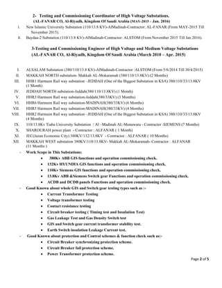 Page 2 of 5 
 
2- Testing and Commissioning Coordinator of High Voltage Substations.
(AL-FANAR CO, Al-Riyadh, Kingdom Of Saudi Arabia (MAY-2015 – Jan. 2016)
I. New Islamic University Substation (110/13.8 KV)-AlMadinah-Contractor: AL-FANAR (From MAY-2015 Till
November 2015).
II. Baydaa-2 Substation (110/13.8 KV)-AlMadinah-Contractor: ALSTOM (From November 2015 Till Jan 2016).
3-Testing and Commissioning Engineer of High Voltage and Medium Voltage Substations
(AL-FANAR CO, Al-Riyadh, Kingdom Of Saudi Arabia (March 2010 – Apr. 2015)
 
I. ALSALAM Substation (380/110/13.8 KV)-AlMadinah-Contractor :ALSTOM (From 5/6/2014 Till 30/4/2015)
II. MAKKAH NORTH substation- Makkah AL-Mokaramah (380/110/13.8KV) (2 Months)
III. HHR1 Harmeen Rail way substation –JEDDAH (One of the Biggest Substation in KSA) 380/110/33/13.8KV
(1 Month)
IV. JEDDAH NORTH substation-Jeddah(380/110/13.8KV) (1 Month)
V. HHR3 Harmeen Rail way substation-Jeddah(380/33KV) (3 Months)
VI. HHR6 Harmeen Rail way substation-MADINAH(380/33KV) (6 Months)
VII. HHR5 Harmeen Rail way substation-MADINAH(380/33KV) (4 Months)
VIII. HHR2 Harmeen Rail way substation –JEDDAH (One of the Biggest Substation in KSA) 380/110/33/13.8KV
(4 Months)
IX. 110/13.8Kv Tiaba University Substation / Al –Madinah AL-Monawara - Contractor :SIEMENS (7 Months)
X. SHAROURAH power plant - Contractor : ALFANAR ( 1 Month)
XI. JEC(Jazan Economic City) 380KV/132/13.8KV - Contractor : ALFANAR ( 10 Months)
XII. MAKKAH WEST substation 380KV/110/13.8KV- Makkah AL-Mokaramah- Contractor : ALFANAR
(11 Months )
- Work Scope in This Substations:
 380Kv ABB GIS functions and operation commissioning check.
 132Kv HYUNDIA GIS functions and operation commissioning check.
 110Kv Siemens GIS functions and operation commissioning check.
 13.8Kv ABB &Siemens Switch gear Functions and operation commissioning check.
 ACDB and DCDB panels Functions and operation commissioning check.
- Good Known about whole GIS and Switch gear testing types such as :-
 Current Transformer Testing
 Voltage transformer testing
 Contact resistance testing
 Circuit breaker testing ( Timing test and Insulation Test)
 Gas Leakage Test and Gas Density Switch test
 GIS and Switch gear current transformer stability test.
 Earth Switch insulation Leakage Current test.
- Good Known about protection and Control schemes & function check such as:-
 Circuit Breaker synchronizing protection scheme.
 Circuit Breaker fail protection scheme.
 Power Transformer protection scheme.
 