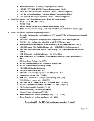 Page 3 of 5 
 
 Power Transformer On load tap changer protection scheme.
 MOSIC CONTROL &MIMIC Scheme Commissioning Check.
 Over Head Transmission Line Protection Scheme Commissioning Check.
 Bus Bar low/high impedance Protection Scheme Commissioning Check.
 Bus section & Bus coupler protection Scheme Commissioning Check.
 Good Known about Low Voltage Panels schemes & function check such as:-
 MCB TEST & AUX RELAYS TEST
 MCCB TEST
 Testing for over current, Earth Fault & Under voltage relays.
 FULL Scheme Commissioning Check for 2 out of 3 scheme and all other schemes types.
 Good Known about protection relays testing such as:-
 Preparing Siemens relays configuration for SAS using CFC for all Siemens relays types and
testing it
 ABB relays configuration using application configuration for all ABB relays types
 MICOM relays configuration using PSL for all MICOM relays types
 Siemens Differential With Build in Distance relay ( 7SD522/7SA522(Distance relay))
 ABB Differential With Build in Distance relay ( RED670/REL670(Distance relay))
 ALSTOM Differential with Build in Distance relay ( MICOM P545,P546,P443(Distance
relay))
 SEL Differential with Build in Distance relay (SEL-411L).
 SEL over Current & Earth Fault & Neutral Unbalance relay & Trafo. Differential (SEL-
487V).
 GE Over/Under Voltage relay (C70).
 SIEMENS Power Transformer Differential Relay (7UT611)
 SIEMENS Motor Protection Relay (7UM )
 ABB REB500 (Bus Bar Protection)
 ABB over current relay (REF 615)
 ALSTOM over current relay and Thermal Overload ( P142 )
 Siemens over current relay (7SJ600).
 SEL Over Current ,Over Voltage& Under Voltage relay (451)
 SIEMENS over current relay (ARGOUS)
 ALSTOM HIGH IMPEDANCE DIFFRENTIAL RELAYS (MFAC)
 SIEMENS HIGH IMPEDANCE DIFFRENTIAL RELAYS (7VH)
 ARIVA Synchronizing Relay (KAVS100)
 Siemens under/over voltage relay (7VK61)
 Siemens Synchronizing relay (7VK61)
 Power Transformer on load tap changer relay (TAPCON 260)
 Power Transformer on load tap changer relay (ZIV)
 
Preparing CID   for SAS (Substation Automation System) 
 