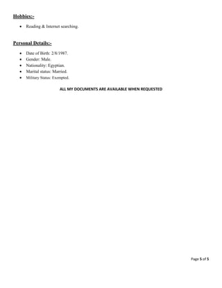 Page 5 of 5 
 
Hobbies:-
 Reading & Internet searching.
Personal Details:-
 Date of Birth: 2/8/1987.
 Gender: Male.
 Nationality: Egyptian.
 Marital status: Married.
 Military Status: Exempted.
ALL MY DOCUMENTS ARE AVAILABLE WHEN REQUESTED 
 