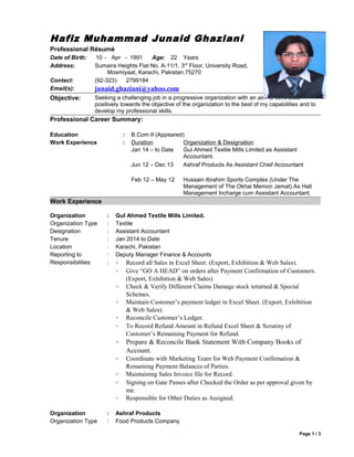 Hafiz Muhammad Junaid Ghaziani 
Professional Résumé 
Date of Birth: 10 - Apr - 1991 Age: 22 Years 
Address: Sumaira Heights Flat No. A-11/1, 3rd Floor, University Road, 
Mosmiyaat, Karachi, Pakistan.75270 
Contact: (92-323) 2799184 
Email(s): junaid.ghaziani@yahoo.com 
Objective: Seeking a challenging job in a progressive organization with an aim to contribute 
positively towards the objective of the organization to the best of my capabilities and to 
develop my professional skills. 
Professional Career Summary: 
Education : B.Com II (Appeared) 
Work Experience : Duration 
Jan 14 – to Date 
Organization & Designation 
Gul Ahmed Textile Mills Limited as Assistant 
Accountant. 
Jun 12 – Dec 13 Ashraf Products As Assistant Chief Accountant 
Feb 12 – May 12 Hussain Ibrahim Sports Complex (Under The 
Management of The Okhai Memon Jamat) As Hall 
Management Incharge cum Assistant Accountant. 
Work Experience 
Organization : Gul Ahmed Textile Mills Limited. 
Organization Type : Textile 
Designation : Assistant Accountant 
Tenure : Jan 2014 to Date 
Location : Karachi, Pakistan 
Reporting to : Deputy Manager Finance & Accounts 
Responsibilities : · Record all Sales in Excel Sheet. (Export, Exhibition & Web Sales). 
· Give “GO A HEAD” on orders after Payment Confirmation of Customers. 
(Export, Exhibition & Web Sales) 
· Check & Verify Different Claims Damage stock returned & Special 
Schemes. 
· Maintain Customer’s payment ledger in Excel Sheet. (Export, Exhibition 
& Web Sales). 
· Reconcile Customer’s Ledger. 
· To Record Refund Amount in Refund Excel Sheet & Scrutiny of 
Customer’s Remaining Payment for Refund. 
· Prepare & Reconcile Bank Statement With Company Books of 
Account. 
· Coordinate with Marketing Team for Web Payment Confirmation & 
Remaining Payment Balances of Parties. 
· Maintaining Sales Invoice file for Record. 
· Signing on Gate Passes after Checked the Order as per approval given by 
me. 
· Responsible for Other Duties as Assigned. 
Organization : Ashraf Products 
Organization Type : Food Products Company 
Page 1 / 3 
 