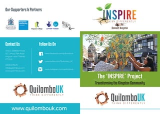 The ‘INSPIRE’ Project
Transforming the Kingston Community
Contact Us
Unit 17, Siddeley House
50 Canbury Park Road
Kingston upon Thames
KT2 6LX
0208 6179570
info@quilombouk.com
www.quilombouk.com
Follow Us On
www.facebook.com/quilombouk
www.twitter.com/Quilombo_UK
www.instagram.com/quilombouk
Our Supporters & Partners
T H I N K D I F F E R E N T L Y
QuilomboUK
T H I N K D I F F E R E N T L Y
QuilomboUK
www.quilombouk.com
 