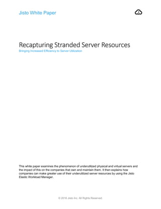 Jisto White Paper
© 2016 Jisto Inc. All Rights Reserved.
Recapturing Stranded Server Resources
Bringing Increased Efficiency to Server Utilization
This white paper examines the phenomenon of underutilized physical and virtual servers and
the impact of this on the companies that own and maintain them. It then explains how
companies can make greater use of their underutilized server resources by using the Jisto
Elastic Workload Manager.
 