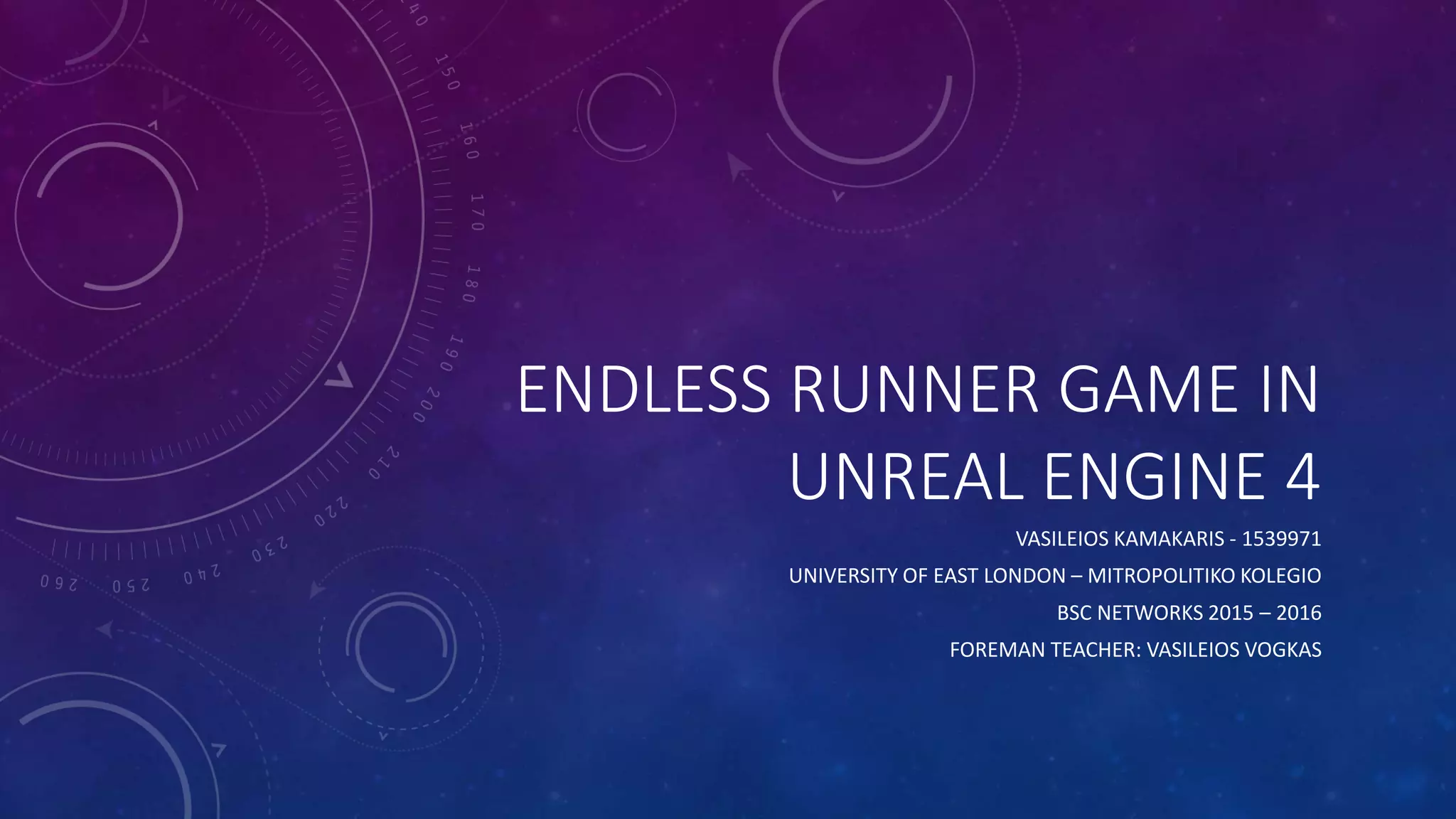 ENDLESS RUNNER GAME IN
UNREAL ENGINE 4
VASILEIOS KAMAKARIS - 1539971
UNIVERSITY OF EAST LONDON – MITROPOLITIKO KOLEGIO
BSC NETWORKS 2015 – 2016
FOREMAN TEACHER: VASILEIOS VOGKAS
 