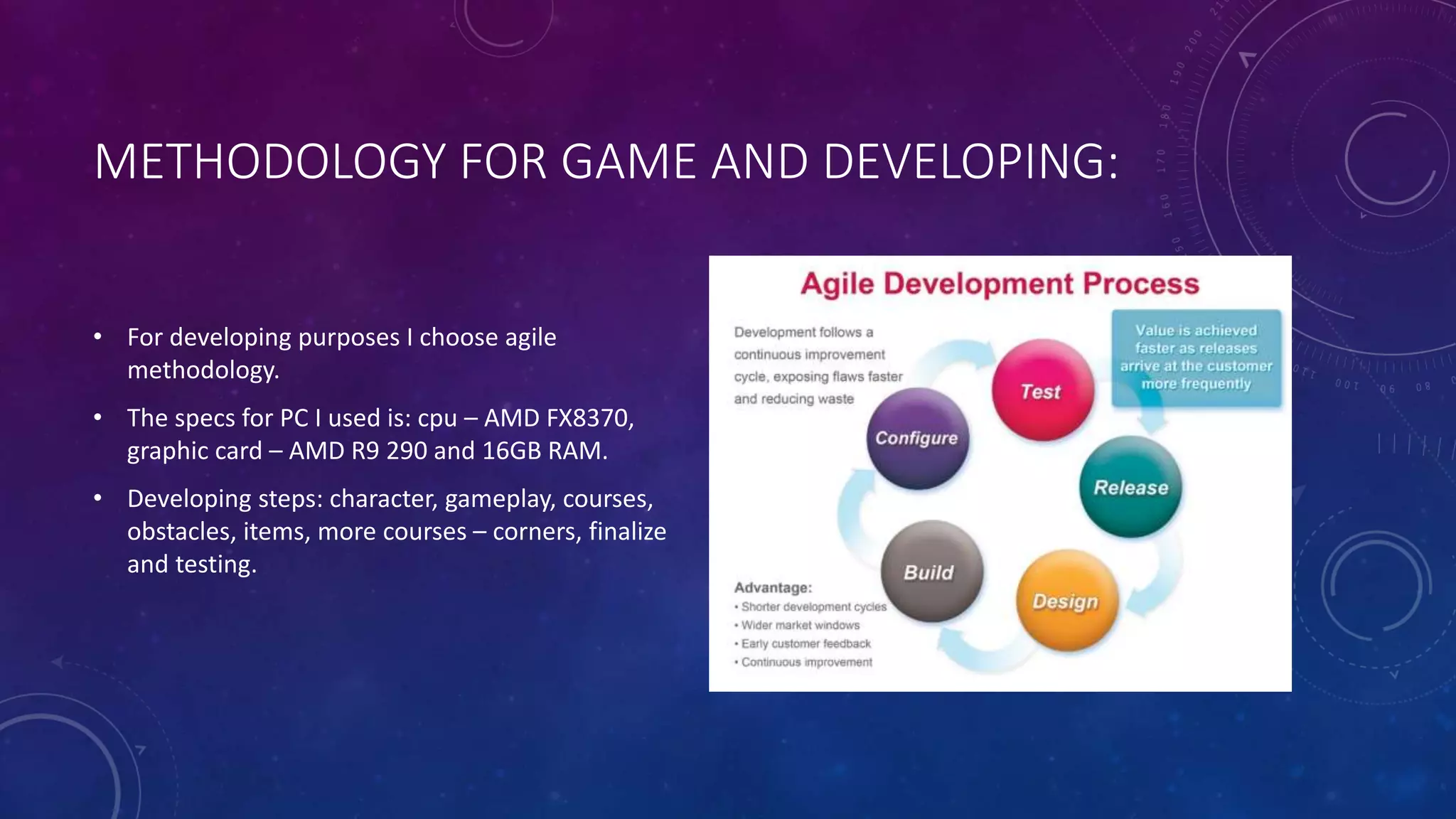 METHODOLOGY FOR GAME AND DEVELOPING:
• For developing purposes I choose agile
methodology.
• The specs for PC I used is: cpu – AMD FX8370,
graphic card – AMD R9 290 and 16GB RAM.
• Developing steps: character, gameplay, courses,
obstacles, items, more courses – corners, finalize
and testing.
 