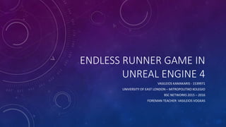 ENDLESS RUNNER GAME IN
UNREAL ENGINE 4
VASILEIOS KAMAKARIS - 1539971
UNIVERSITY OF EAST LONDON – MITROPOLITIKO KOLEGIO
BSC NETWORKS 2015 – 2016
FOREMAN TEACHER: VASILEIOS VOGKAS
 