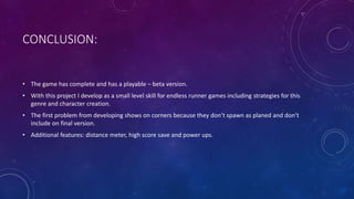 CONCLUSION:
• The game has complete and has a playable – beta version.
• With this project I develop as a small level skill for endless runner games including strategies for this
genre and character creation.
• The first problem from developing shows on corners because they don’t spawn as planed and don’t
include on final version.
• Additional features: distance meter, high score save and power ups.
 