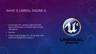 WHAT IS UNREAL ENGINE 4;
• Unreal Engine 4 is a graphic engine from Epic
Games and provides a variety for tools to make
video games.
• Cost free.
• Programming languages: C++, C#, Cg, GLSL, HLSL
and Boo or blueprints for amaturs.
 