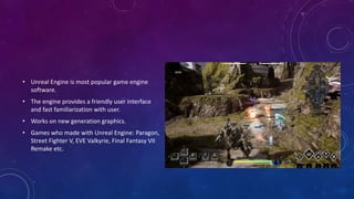 • Unreal Engine is most popular game engine
software.
• The engine provides a friendly user interface
and fast familiarization with user.
• Works on new generation graphics.
• Games who made with Unreal Engine: Paragon,
Street Fighter V, EVE Valkyrie, Final Fantasy VII
Remake etc.
 