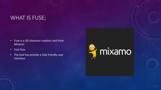 WHAT IS FUSE;
• Fuse is a 3D character creation tool from
Mixamo.
• Cost free.
• The tool has provide a fully friendly user
interface.
 