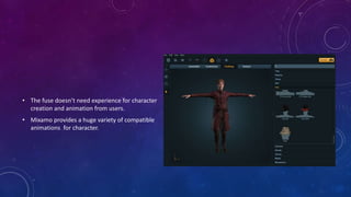 • The fuse doesn’t need experience for character
creation and animation from users.
• Mixamo provides a huge variety of compatible
animations for character.
 