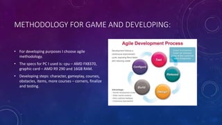 METHODOLOGY FOR GAME AND DEVELOPING:
• For developing purposes I choose agile
methodology.
• The specs for PC I used is: cpu – AMD FX8370,
graphic card – AMD R9 290 and 16GB RAM.
• Developing steps: character, gameplay, courses,
obstacles, items, more courses – corners, finalize
and testing.
 