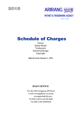 Since 1952
Schedule of Charges
Patent 
Utility Model 
Trademark 
Industrial Design 
Copyright 
Effective from January 1, 2016
MAIN OFFICE
P.O. Box 309, Pyongyang, DPR Korea 
E‐mail: arirangip@star‐co.net.kp 
          arirangipinfo@126.com 
Tel: 850‐2‐18111‐ext‐341‐8544 
Fax: 850‐2‐343‐2100/4410
ARIRANG
PATNET & TRADEMARK AGENCY
 