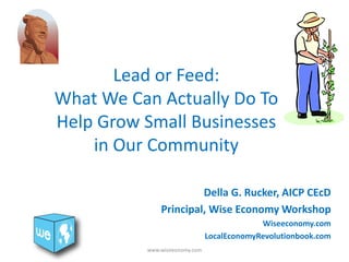 Lead or Feed:
What We Can Actually Do To
Help Grow Small Businesses
in Our Community
Della G. Rucker, AICP CEcD
Principal, Wise Economy Workshop
Wiseeconomy.com
LocalEconomyRevolutionbook.com
www.wiseeonomy.com
 
