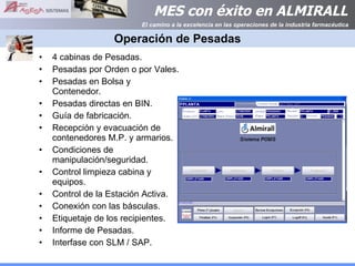 Operación de Pesadas 4 cabinas de Pesadas. Pesadas por Orden o por Vales. Pesadas en Bolsa y Contenedor. Pesadas directas en BIN. Guía de fabricación. Recepción y evacuación de contenedores M.P. y armarios. Condiciones de manipulación/seguridad. Control limpieza cabina y equipos. Control de la Estación Activa. Conexión con las básculas. Etiquetaje de los recipientes. Informe de Pesadas. Interfase con SLM / SAP. 