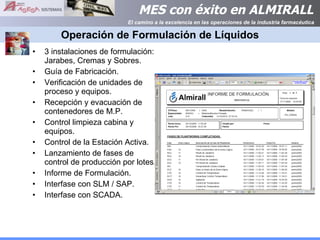 Operación de Formulación de Líquidos 3 instalaciones de formulación: Jarabes, Cremas y Sobres. Guía de Fabricación. Verificación de unidades de proceso y equipos. Recepción y evacuación de contenedores de M.P.  Control limpieza cabina y equipos. Control de la Estación Activa. Lanzamiento de fases de control de producción por lotes. Informe de Formulación. Interfase con SLM / SAP. Interfase con SCADA. 