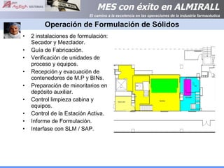 Operación de Formulación de Sólidos 2 instalaciones de formulación: Secador y Mezclador. Guía de Fabricación. Verificación de unidades de proceso y equipos. Recepción y evacuación de contenedores de M.P y BINs. Preparación de minoritarios en depósito auxiliar. Control limpieza cabina y equipos. Control de la Estación Activa. Informe de Formulación. Interfase con SLM / SAP. 