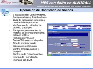 Operación de Dosificado de Sólidos 6 instalaciones: Comprimidoras, Encapsuladoras y Ensobradoras. Guía de fabricación, sinóptico y características producto. Verificación de unidades de proceso y equipos. Recepción y evacuación de material de acondicionamiento, bidones y BINs. Registro de Peso en Bolsas/Bidones con etiquetas. Alta de semielaborado Cálculo de rendimiento. Control limpieza cabina y equipos. Control de la Estación Activa. Informe de Formulación. Interfase con SLM. 