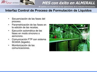 Interfaz Control de Proceso de Formulación de Líquidos Secuenciación de las fases del proceso. Parametrización de las fases en la edición de las recetas. Ejecución automática de las fases en modo síncrono o asíncrono. Comunicación FTP con sistema SCADA (legado). Monitorización de las comunicaciones. 