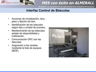 Interfaz Control de Básculas Acciones de inicialización, tara, peso y fijación de tara. Identificación de las básculas según tipo y unidad de proceso. Mantenimiento de las básculas: estado de disponibilidad y Calibración. Comunicación OPC con las básculas. Asignación a las recetas mediante la lista de equipos (BOE). 