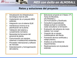 Retos y soluciones del proyecto Actualización de infraestructura tecnológica (hard & soft) Implantación de un paquete MES estándar. Integración con el sistema SLM Interferencia mínima en la planificación de la planta. Validación del sistema y cumplimiento normativo. Necesidad de formación del personal de planta. Comunicación con equipos, sistemas e instalaciones existentes. Proveedor internacional y software de mercado Estandarización y homogenización del sistema. Estructurar proyecto en 3 fases: (1º) Toma de Muestras,  (2º) Pesadas y  (3º) Formulación y Dosificado. Consultoría especializada:  trabajo puntual vs constante,  coste consultoría vs formación. Evaluación del esfuerzo de modo realista “con coraje”. Creación de un equipo multidisciplinar del cliente. Formación técnica certificada y rodaje práctico. Análisis en profundidad de requerimientos.  Realineamiento con el producto estándar. 