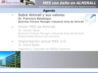 Agenda Sobre Almirall y sus valores:  Sr. Francisco Balastegui  Business Process Manager Industrial Area de Almirall Visión MES de Almirall:  Sr. Xavier Raso Business Process Manager Industrial Area de Almirall Responsable técnico del proyecto Implantación actual MES 2.0: Sr. David Badia Ingeniero y   Consultor de ASESA Sistemas 