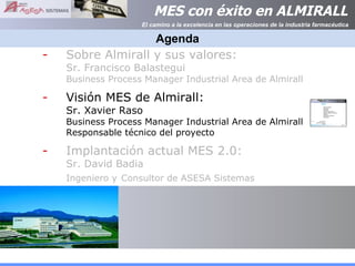 Agenda Sobre Almirall y sus valores:  Sr. Francisco Balastegui  Business Process Manager Industrial Area de Almirall Visión MES de Almirall:  Sr. Xavier Raso Business Process Manager Industrial Area de Almirall Responsable técnico del proyecto Implantación actual MES 2.0: Sr. David Badia Ingeniero y   Consultor de ASESA Sistemas 