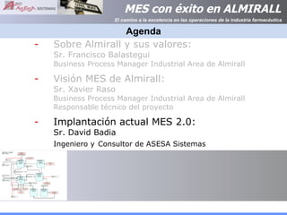 Agenda Sobre Almirall y sus valores:  Sr. Francisco Balastegui  Business Process Manager Industrial Area de Almirall Visión MES de Almirall:  Sr. Xavier Raso Business Process Manager Industrial Area de Almirall Responsable técnico del proyecto Implantación actual MES 2.0: Sr. David Badia Ingeniero y   Consultor de ASESA Sistemas 
