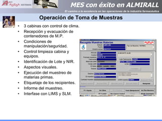 Operación de Toma de Muestras 3 cabinas con control de clima. Recepción y evacuación de contenedores de M.P. Condiciones de manipulación/seguridad. Control limpieza cabina y equipos. Identificación de Lote y NIR. Aspectos visuales. Ejecución del muestreo de materias primas. Etiquetaje de los recipientes. Informe del muestreo. Interfase con LIMS y SLM. 