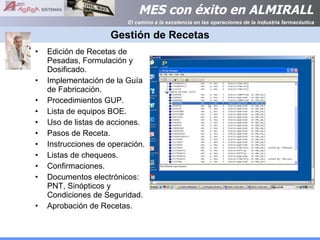 Gestión de Recetas Edición de Recetas de Pesadas, Formulación y Dosificado. Implementación de la Guía de Fabricación. Procedimientos GUP. Lista de equipos BOE. Uso de listas de acciones. Pasos de Receta. Instrucciones de operación. Listas de chequeos. Confirmaciones. Documentos electrónicos: PNT, Sinópticos y Condiciones de Seguridad. Aprobación de Recetas. 