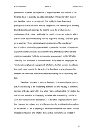 Kieran Walker MFC6162 Dissertation
10
possession. However it is important to emphasise here that in terms of fan
theories, there is evidently a participatory culture that exists within fandom
and therefore needs to be explored. She highlights three features of
participatory culture of which Jenkins categorises, the first being the tendency
toward close textual readings; the second being the production of a
contemporary folk culture, and finally the base for consumer activism, which
outlines such as communicating with the respective industry. She later goes
on to say that, “Thus, participatory fandom is marked by a sustained
emotional and physical engagement with a particular narrative universe—an
engagement that visualizes a non-commercial, shared ownership with the
media company that holds the commercial, legal property rights.” (Shefrin,
2006:89) This statement is extremely useful to my study as it highlights the
‘emotional and physical engagement’ of which a fan has towards a particular
text. And, more importantly, the vision that fans have in shared ownership
between the industries, when they create something that is inspired by their
text.
Therefore, it is clear to see that fan theory is in terms of participatory
culture and looking at the relationship between fan and industry is extremely
complex and only explored by few. What has been highlighted here is that fan
cultures are an active and engaging audience who are certainly creative in
ways they consume their desired text. It is therefore imperative to this study
that I explore fan cultures and what fans do in order to categorize themselves
as an avid fan, if I am at all going to be able to determine their impact on their
respective industries and whether these active consumers are needed in
 