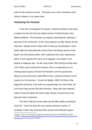 Kieran Walker MFC6162 Dissertation
11
order for their product to survive. This leads me on to the importance of fan
activity in relation to my chosen texts.
Introducing the franchise
If one were to investigate Fan activity, it would be pertinent to the study
to explore the fans that have the highest amount of activity through many
different platforms. Film franchises are regularly associated with attracting a
high level of fan involvement; as the movie audience can fully interact with the
characters, settings and the whole world it invites you to participate in. Such
worlds again are associated with science fiction and fantasy genres as they
feature new and exciting worlds, which audiences have never experienced
before. Conrich agrees with notion as he suggests in his chapter, From
Hobbits to Hollywood that, “As with Harry Potter (2001-[2010]) and Star Wars
(1977-2005) series of family film fantasies, there is a dependency on an
existing popular appeal, character familiarization, and the opportunities
offered by heavily financed, digital effects driven, extended narratives for the
creation of a film franchise. “ (Conrich IN Mathijs, 2006:119) Three of the
biggest film franchises in the world are unquestionably the Harry Potter, the
Lord of the Rings and the Star Wars franchise. These texts have attracted
millions around the globe and made a huge amount of success due to the
high level of fan involvement.
The Harry Potter film series made over $9 billion dollars according to
Total Film. 1 Each and every film has certainly achieved a number of
accolades in which they broke box-office records and distribution figures.
1 Bazley, L, 2013, “The 32 most successful movie franchises of all time” [ONLINE] Total Film,
Available at http://www.totalfilm.com/features/the-32-most-successful-movie-franchises-of-all-
time/star-wars Date Accessed 13/03/14
 