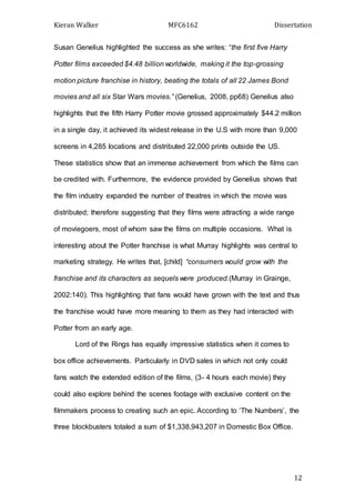 Kieran Walker MFC6162 Dissertation
12
Susan Genelius highlighted the success as she writes: “the first five Harry
Potter films exceeded $4.48 billion worldwide, making it the top-grossing
motion picture franchise in history, beating the totals of all 22 James Bond
movies and all six Star Wars movies.” (Genelius, 2008, pp68) Genelius also
highlights that the fifth Harry Potter movie grossed approximately $44.2 million
in a single day, it achieved its widest release in the U.S with more than 9,000
screens in 4,285 locations and distributed 22,000 prints outside the US.
These statistics show that an immense achievement from which the films can
be credited with. Furthermore, the evidence provided by Genelius shows that
the film industry expanded the number of theatres in which the movie was
distributed; therefore suggesting that they films were attracting a wide range
of moviegoers, most of whom saw the films on multiple occasions. What is
interesting about the Potter franchise is what Murray highlights was central to
marketing strategy. He writes that, [child] “consumers would grow with the
franchise and its characters as sequels were produced.(Murray in Grainge,
2002:140). This highlighting that fans would have grown with the text and thus
the franchise would have more meaning to them as they had interacted with
Potter from an early age.
Lord of the Rings has equally impressive statistics when it comes to
box office achievements. Particularly in DVD sales in which not only could
fans watch the extended edition of the films, (3- 4 hours each movie) they
could also explore behind the scenes footage with exclusive content on the
filmmakers process to creating such an epic. According to ‘The Numbers’, the
three blockbusters totaled a sum of $1,338,943,207 in Domestic Box Office.
 