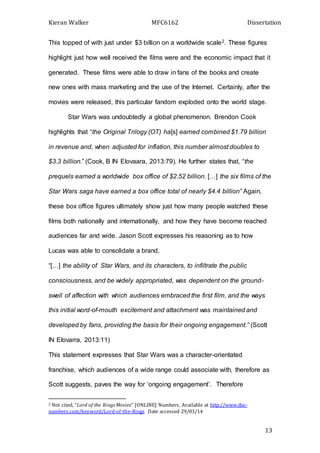 Kieran Walker MFC6162 Dissertation
13
This topped of with just under $3 billion on a worldwide scale2. These figures
highlight just how well received the films were and the economic impact that it
generated. These films were able to draw in fans of the books and create
new ones with mass marketing and the use of the Internet. Certainly, after the
movies were released, this particular fandom exploded onto the world stage.
Star Wars was undoubtedly a global phenomenon. Brendon Cook
highlights that “the Original Trilogy (OT) ha[s] earned combined $1.79 billion
in revenue and, when adjusted for inflation, this number almost doubles to
$3.3 billion.” (Cook, B IN Elovaara, 2013:79). He further states that, “the
prequels earned a worldwide box office of $2.52 billion. […] the six films of the
Star Wars saga have earned a box office total of nearly $4.4 billion” Again,
these box office figures ultimately show just how many people watched these
films both nationally and internationally, and how they have become reached
audiences far and wide. Jason Scott expresses his reasoning as to how
Lucas was able to consolidate a brand.
“[…] the ability of Star Wars, and its characters, to infiltrate the public
consciousness, and be widely appropriated, was dependent on the ground-
swell of affection with which audiences embraced the first film, and the ways
this initial word-of-mouth excitement and attachment was maintained and
developed by fans, providing the basis for their ongoing engagement.” (Scott
IN Elovarra, 2013:11)
This statement expresses that Star Wars was a character-orientated
franchise, which audiences of a wide range could associate with, therefore as
Scott suggests, paves the way for ‘ongoing engagement’. Therefore
2 Not cited, “Lord of the Rings Movies” [ONLINE] Numbers, Available at http://www.the-
numbers.com/keyword/Lord-of-the-Rings Date accessed 29/03/14
 